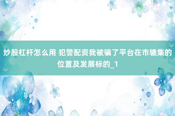 炒股杠杆怎么用 犯警配资我被骗了平台在市辘集的位置及发展标的_1