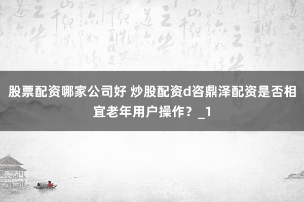 股票配资哪家公司好 炒股配资d咨鼎泽配资是否相宜老年用户操作？_1