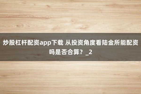 炒股杠杆配资app下载 从投资角度看陆金所能配资吗是否合算？_2
