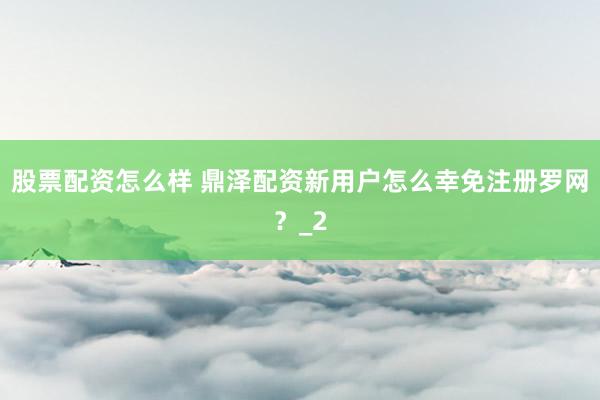 股票配资怎么样 鼎泽配资新用户怎么幸免注册罗网？_2