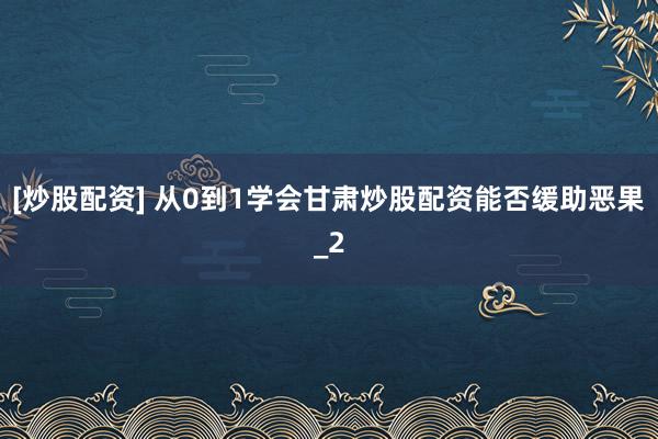 [炒股配资] 从0到1学会甘肃炒股配资能否缓助恶果_2