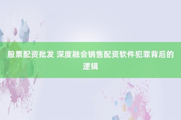 股票配资批发 深度融会销售配资软件犯罪背后的逻辑