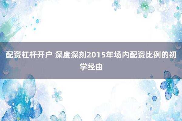 配资杠杆开户 深度深刻2015年场内配资比例的初学经由