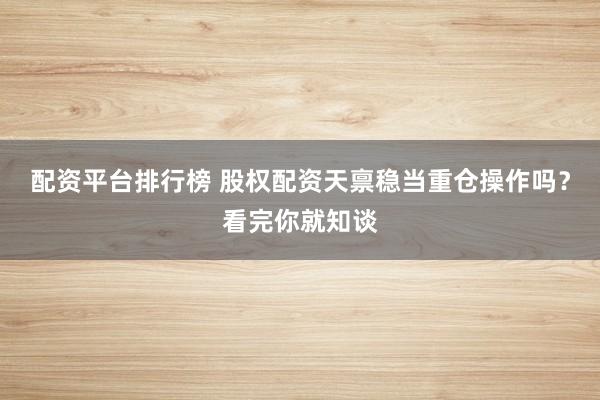 配资平台排行榜 股权配资天禀稳当重仓操作吗？看完你就知谈