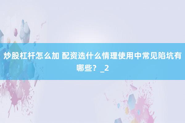 炒股杠杆怎么加 配资选什么情理使用中常见陷坑有哪些？_2