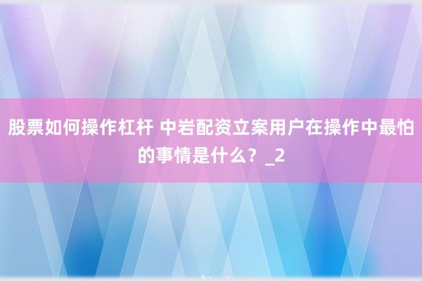 股票如何操作杠杆 中岩配资立案用户在操作中最怕的事情是什么？_2