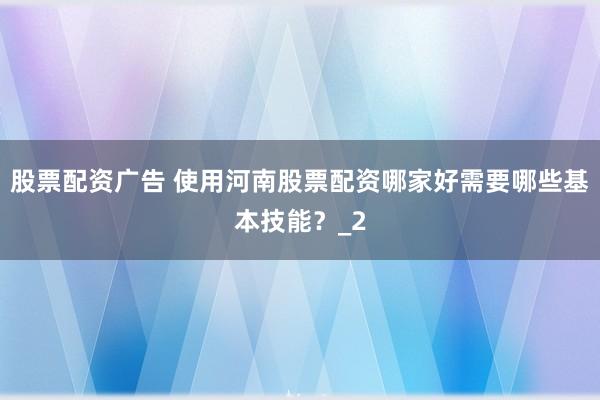 股票配资广告 使用河南股票配资哪家好需要哪些基本技能？_2