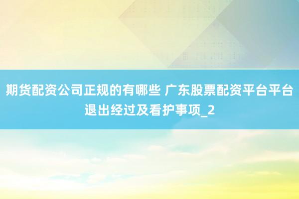 期货配资公司正规的有哪些 广东股票配资平台平台退出经过及看护事项_2