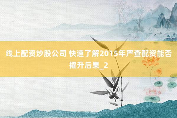 线上配资炒股公司 快速了解2015年严查配资能否擢升后果_2