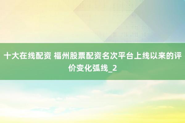 十大在线配资 福州股票配资名次平台上线以来的评价变化弧线_2