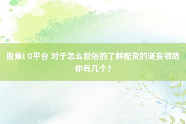 股票t 0平台 对于怎么世俗的了解配资的诞妄领路你有几个？