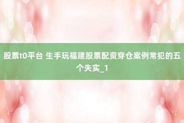 股票t0平台 生手玩福建股票配资穿仓案例常犯的五个失实_1