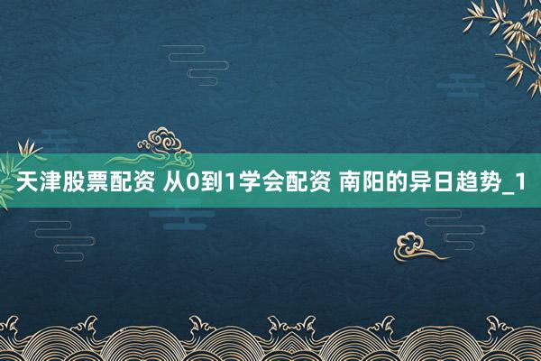 天津股票配资 从0到1学会配资 南阳的异日趋势_1