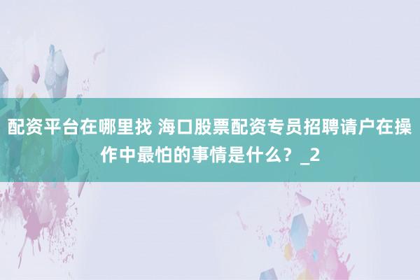 配资平台在哪里找 海口股票配资专员招聘请户在操作中最怕的事情是什么？_2