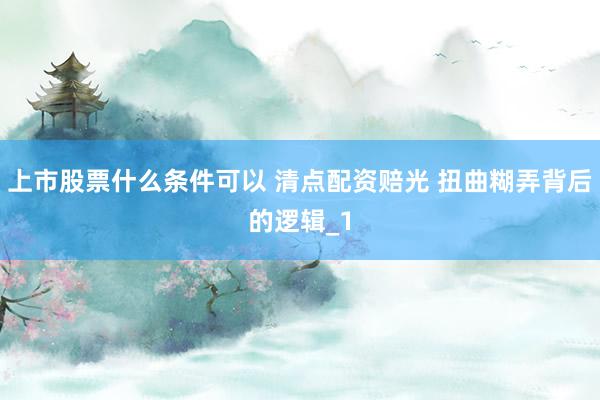 上市股票什么条件可以 清点配资赔光 扭曲糊弄背后的逻辑_1