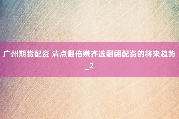 广州期货配资 清点翻倍赚齐选翻翻配资的将来趋势_2