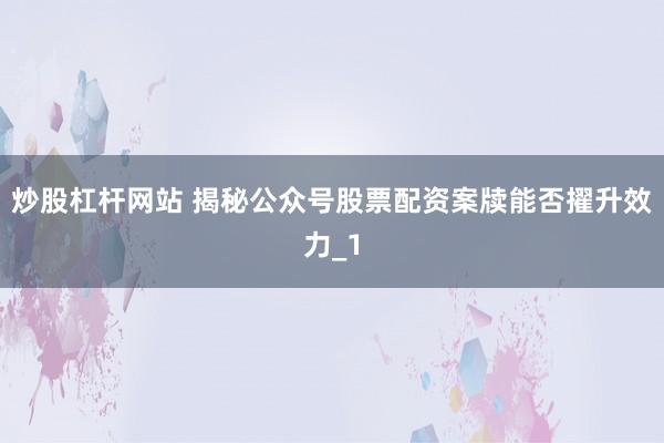 炒股杠杆网站 揭秘公众号股票配资案牍能否擢升效力_1