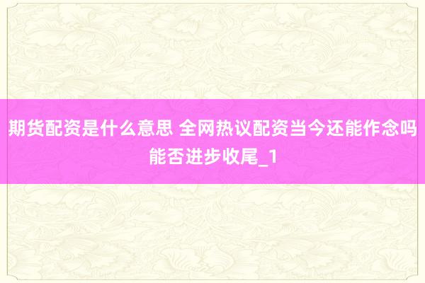 期货配资是什么意思 全网热议配资当今还能作念吗能否进步收尾_1