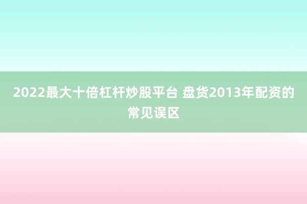 2022最大十倍杠杆炒股平台 盘货2013年配资的常见误区