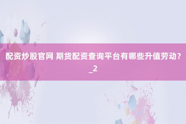 配资炒股官网 期货配资查询平台有哪些升值劳动？_2