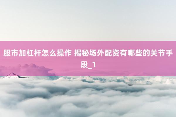 股市加杠杆怎么操作 揭秘场外配资有哪些的关节手段_1