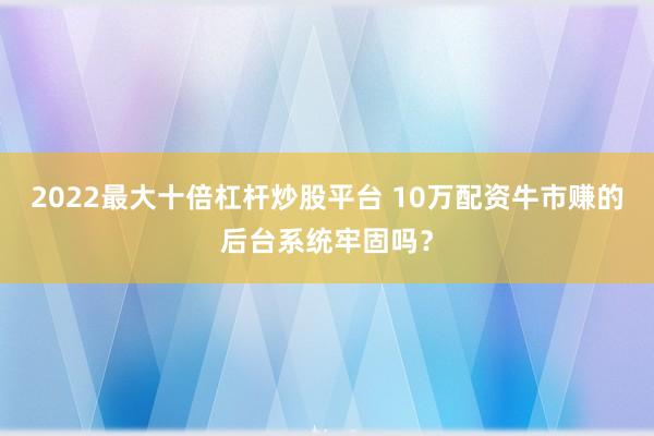 2022最大十倍杠杆炒股平台 10万配资牛市赚的后台系统牢固吗？