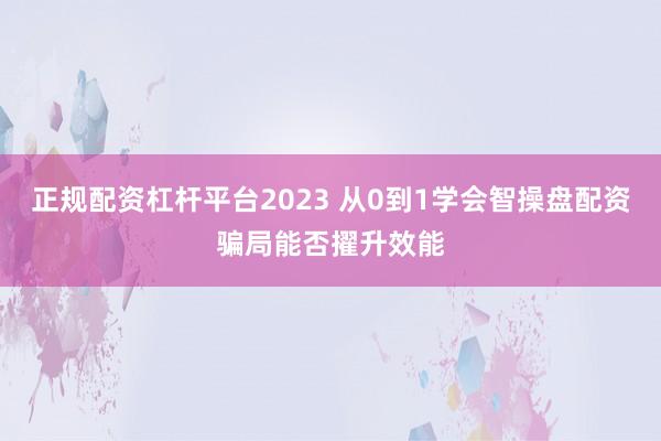正规配资杠杆平台2023 从0到1学会智操盘配资骗局能否擢升效能