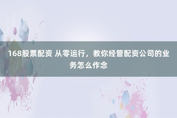 168股票配资 从零运行，教你经管配资公司的业务怎么作念