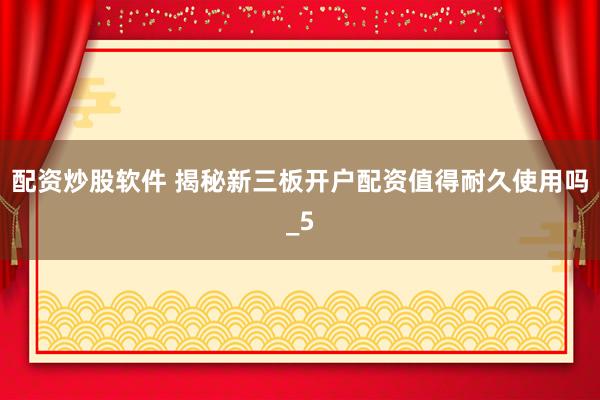 配资炒股软件 揭秘新三板开户配资值得耐久使用吗_5