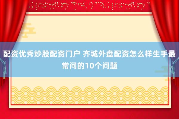 配资优秀炒股配资门户 齐城外盘配资怎么样生手最常问的10个问题