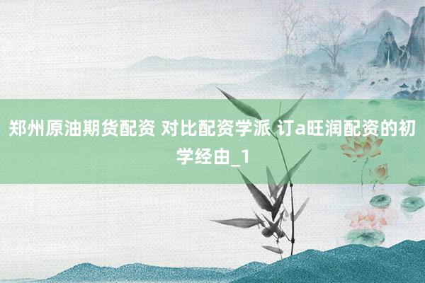 郑州原油期货配资 对比配资学派 订a旺润配资的初学经由_1