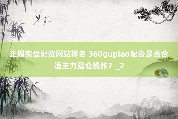 正规实盘配资网站排名 360gupiao配资是否合适主力建仓操作？_2