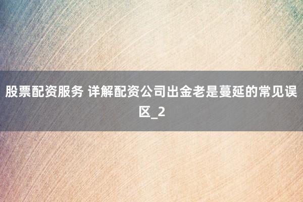 股票配资服务 详解配资公司出金老是蔓延的常见误区_2