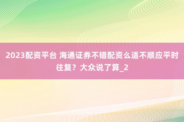 2023配资平台 海通证券不错配资么适不顺应平时往复？大众说了算_2
