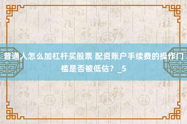 普通人怎么加杠杆买股票 配资账户手续费的操作门槛是否被低估？_5