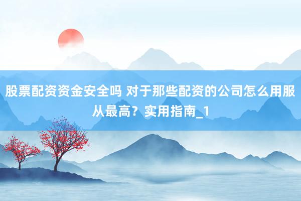 股票配资资金安全吗 对于那些配资的公司怎么用服从最高？实用指南_1