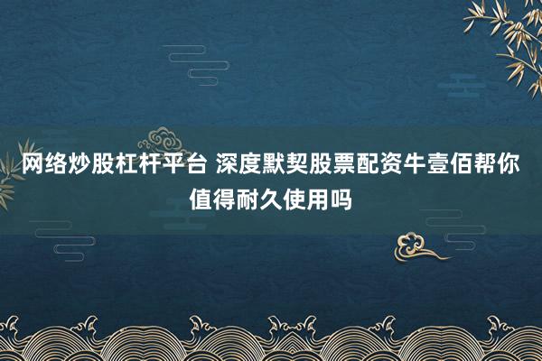 网络炒股杠杆平台 深度默契股票配资牛壹佰帮你值得耐久使用吗
