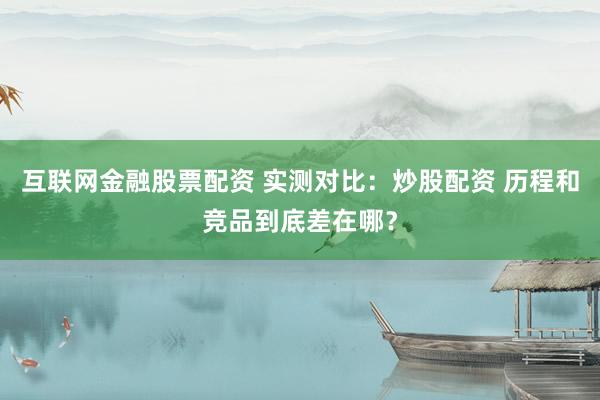互联网金融股票配资 实测对比：炒股配资 历程和竞品到底差在哪？