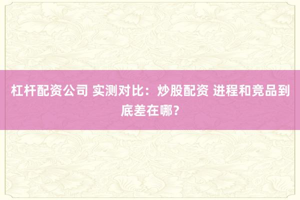 杠杆配资公司 实测对比：炒股配资 进程和竞品到底差在哪？