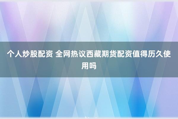 个人炒股配资 全网热议西藏期货配资值得历久使用吗