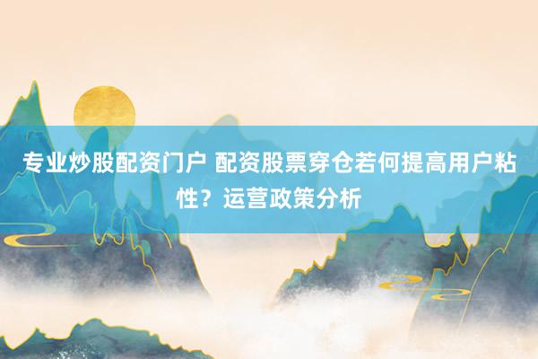 专业炒股配资门户 配资股票穿仓若何提高用户粘性？运营政策分析