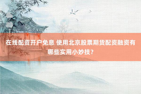 在线配资开户免息 使用北京股票期货配资融资有哪些实用小妙技？