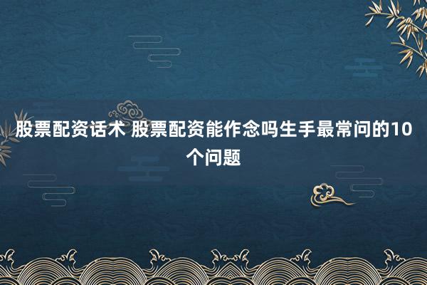 股票配资话术 股票配资能作念吗生手最常问的10个问题