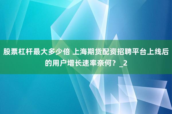 股票杠杆最大多少倍 上海期货配资招聘平台上线后的用户增长速率奈何？_2