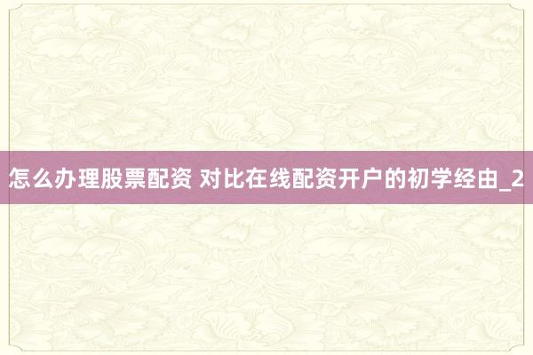 怎么办理股票配资 对比在线配资开户的初学经由_2