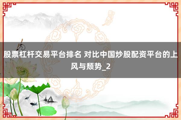 股票杠杆交易平台排名 对比中国炒股配资平台的上风与颓势_2