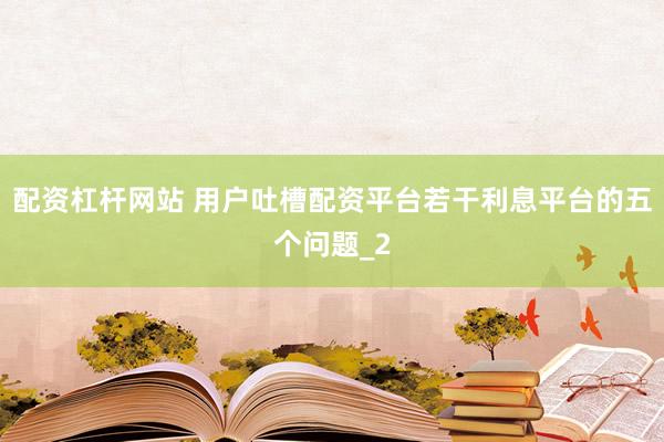 配资杠杆网站 用户吐槽配资平台若干利息平台的五个问题_2