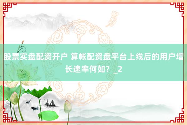 股票实盘配资开户 算帐配资盘平台上线后的用户增长速率何如？_2