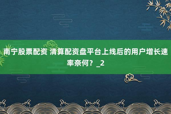 南宁股票配资 清算配资盘平台上线后的用户增长速率奈何？_2