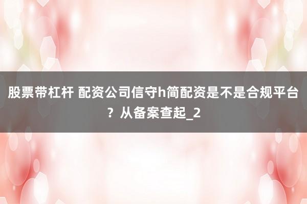 股票带杠杆 配资公司信守h简配资是不是合规平台？从备案查起_2